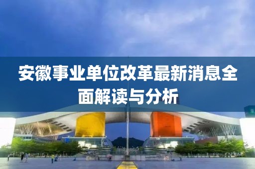 安徽事业单位改革最新消息全面解读与分析