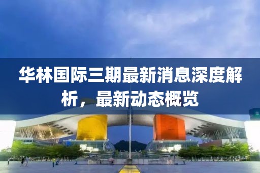 华林国际三期最新消息深度解析，最新动态概览