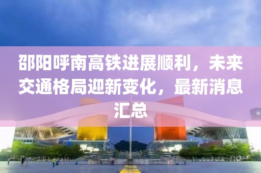 邵阳呼南高铁进展顺利，未来交通格局迎新变化，最新消息汇总