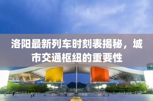洛阳最新列车时刻表揭秘，城市交通枢纽的重要性