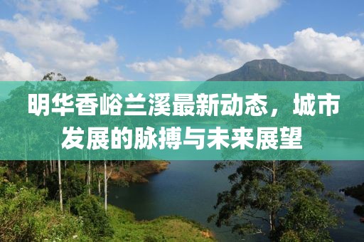 明华香峪兰溪最新动态，城市发展的脉搏与未来展望