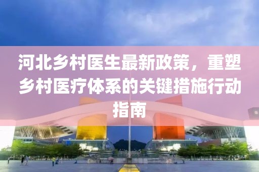 河北乡村医生最新政策，重塑乡村医疗体系的关键措施行动指南
