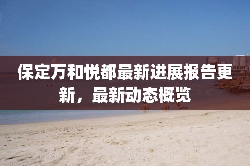保定万和悦都最新进展报告更新，最新动态概览