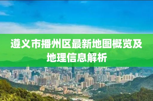 遵义市播州区最新地图概览及地理信息解析