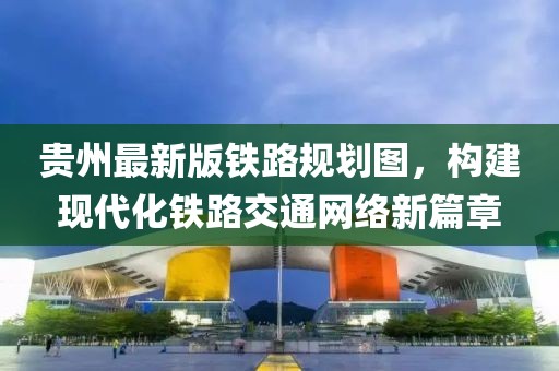 贵州最新版铁路规划图，构建现代化铁路交通网络新篇章