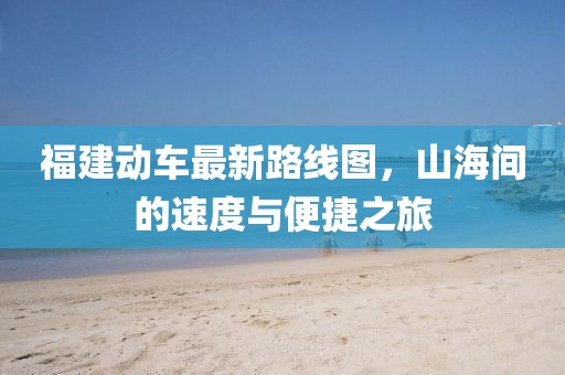 福建动车最新路线图，山海间的速度与便捷之旅