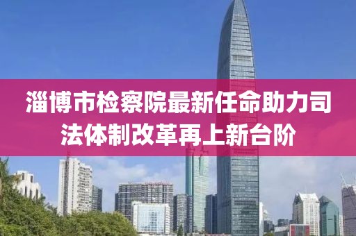淄博市检察院最新任命助力司法体制改革再上新台阶