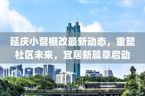 延庆小营棚改最新动态，重塑社区未来，宜居新篇章启动