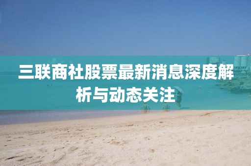 三联商社股票最新消息深度解析与动态关注