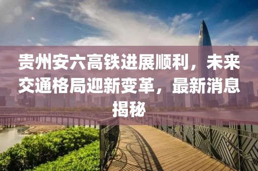 贵州安六高铁进展顺利，未来交通格局迎新变革，最新消息揭秘