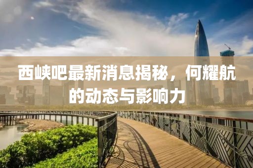 西峡吧最新消息揭秘，何耀航的动态与影响力