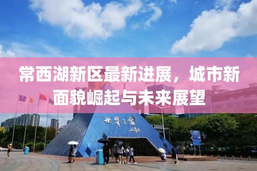 常西湖新区最新进展，城市新面貌崛起与未来展望