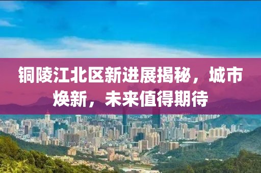 铜陵江北区新进展揭秘，城市焕新，未来值得期待
