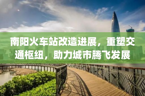 南阳火车站改造进展，重塑交通枢纽，助力城市腾飞发展
