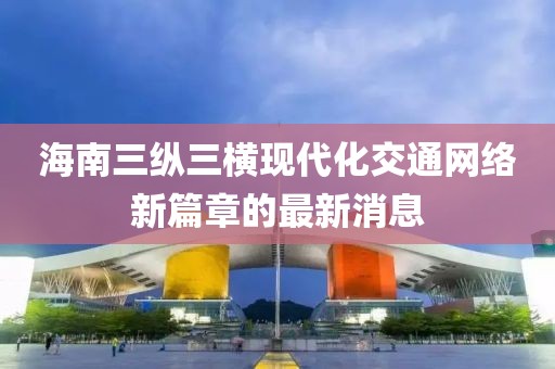 海南三纵三横现代化交通网络新篇章的最新消息