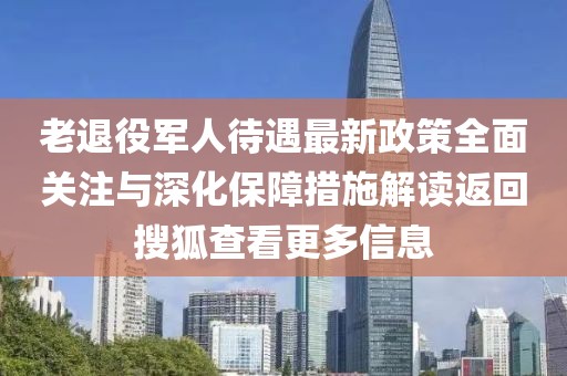 老退役军人待遇最新政策全面关注与深化保障措施解读返回搜狐查看更多信息