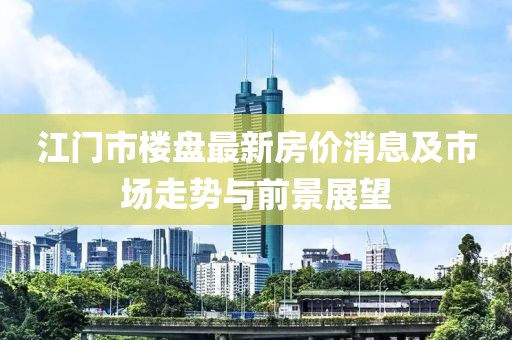 江门市楼盘最新房价消息及市场走势与前景展望