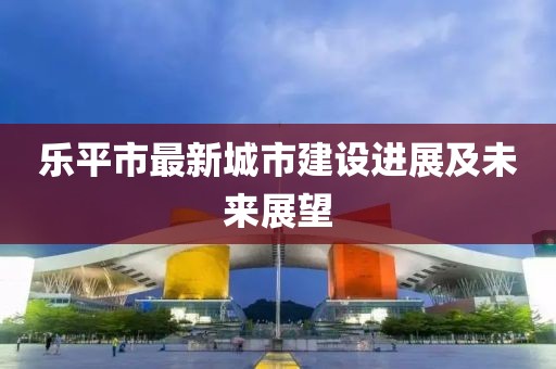 乐平市最新城市建设进展及未来展望