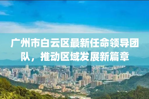 广州市白云区最新任命领导团队，推动区域发展新篇章