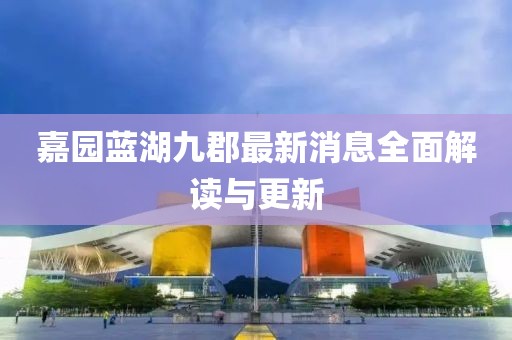 嘉园蓝湖九郡最新消息全面解读与更新