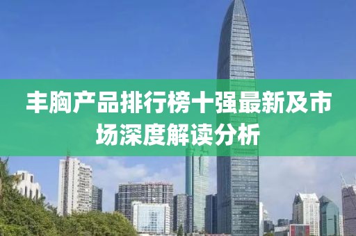 丰胸产品排行榜十强最新及市场深度解读分析