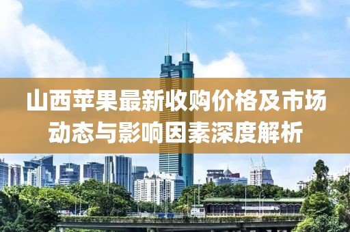 山西苹果最新收购价格及市场动态与影响因素深度解析