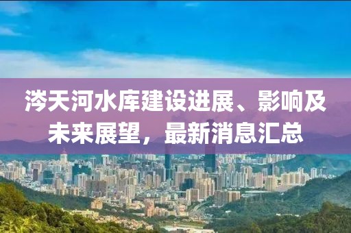 涔天河水库建设进展、影响及未来展望，最新消息汇总