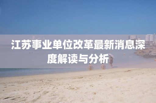 江苏事业单位改革最新消息深度解读与分析
