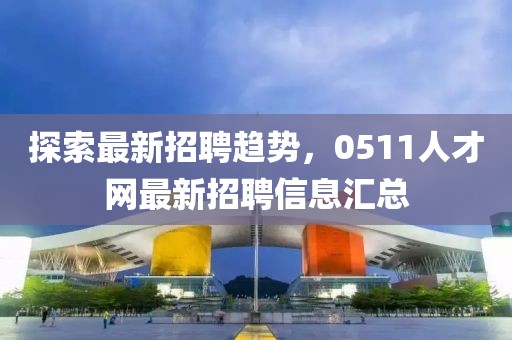 探索最新招聘趋势，0511人才网最新招聘信息汇总