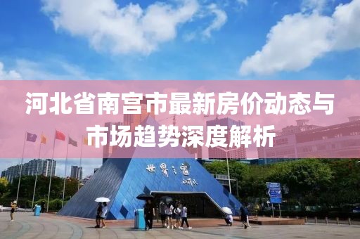 河北省南宫市最新房价动态与市场趋势深度解析