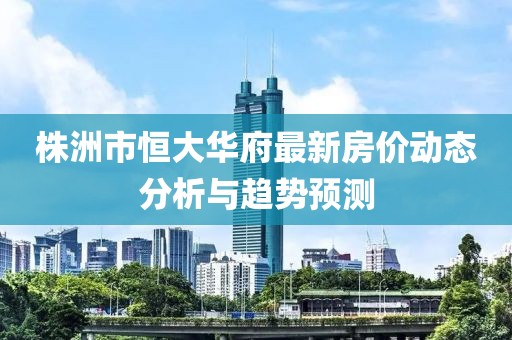 株洲市恒大华府最新房价动态分析与趋势预测