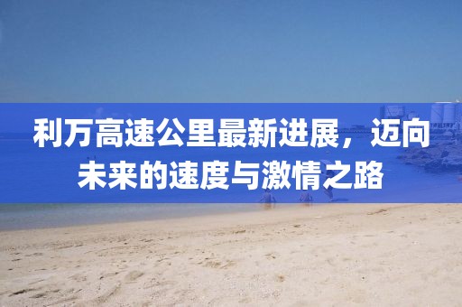 利万高速公里最新进展，迈向未来的速度与激情之路