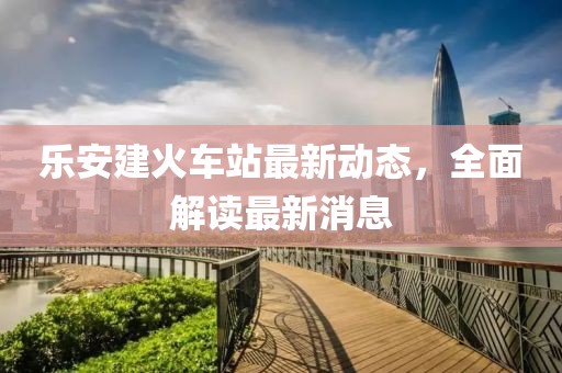 乐安建火车站最新动态，全面解读最新消息