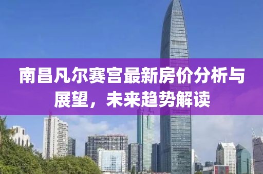 南昌凡尔赛宫最新房价分析与展望，未来趋势解读