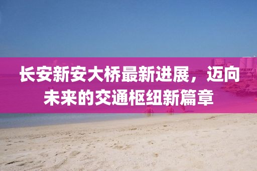 长安新安大桥最新进展，迈向未来的交通枢纽新篇章