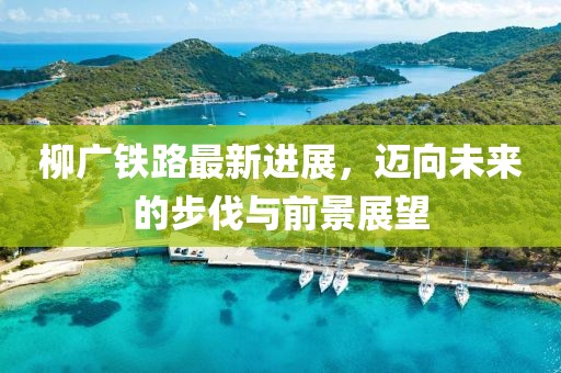 柳广铁路最新进展，迈向未来的步伐与前景展望