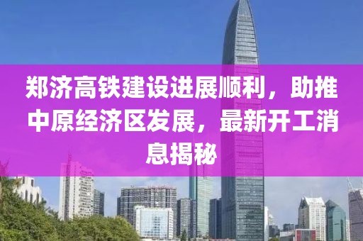 郑济高铁建设进展顺利，助推中原经济区发展，最新开工消息揭秘