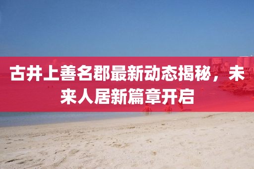 古井上善名郡最新动态揭秘，未来人居新篇章开启
