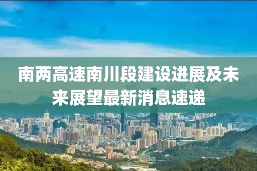 南两高速南川段建设进展及未来展望最新消息速递