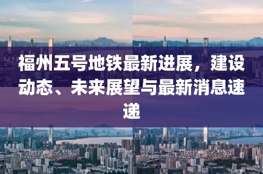 福州五号地铁最新进展，建设动态、未来展望与最新消息速递