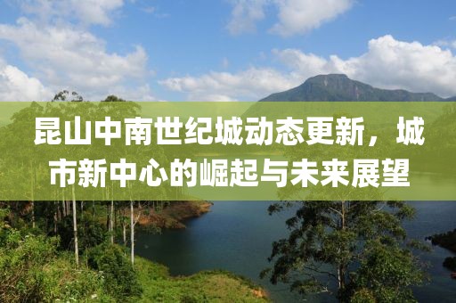 昆山中南世纪城动态更新，城市新中心的崛起与未来展望