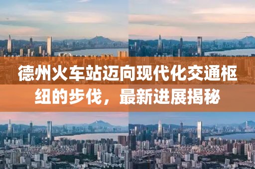 德州火车站迈向现代化交通枢纽的步伐，最新进展揭秘