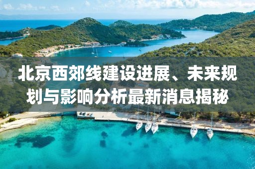 北京西郊线建设进展、未来规划与影响分析最新消息揭秘