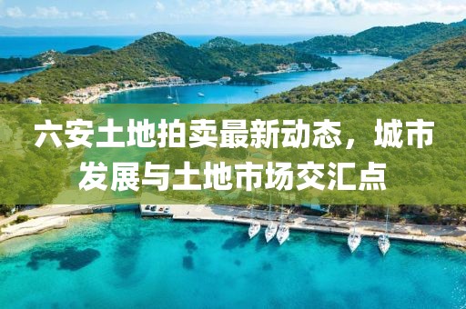 六安土地拍卖最新动态，城市发展与土地市场交汇点