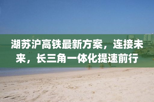 湖苏沪高铁最新方案，连接未来，长三角一体化提速前行