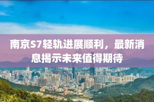 南京S7轻轨进展顺利，最新消息揭示未来值得期待