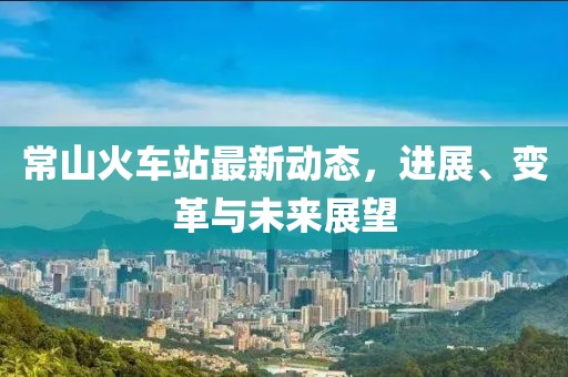 常山火车站最新动态，进展、变革与未来展望