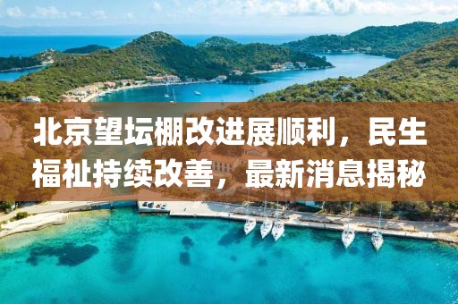 北京望坛棚改进展顺利，民生福祉持续改善，最新消息揭秘