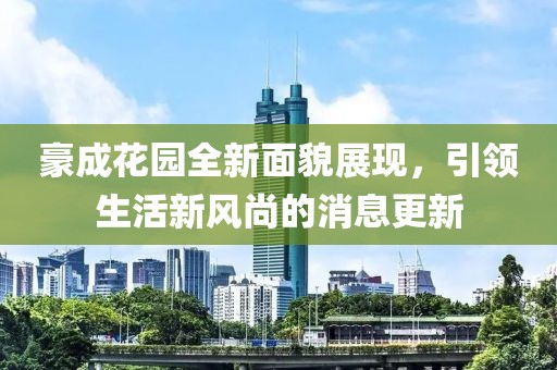 豪成花园全新面貌展现，引领生活新风尚的消息更新
