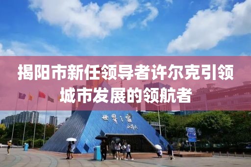 揭阳市新任领导者许尔克引领城市发展的领航者